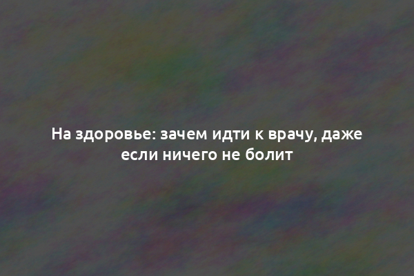 На здоровье: зачем идти к врачу, даже если ничего не болит