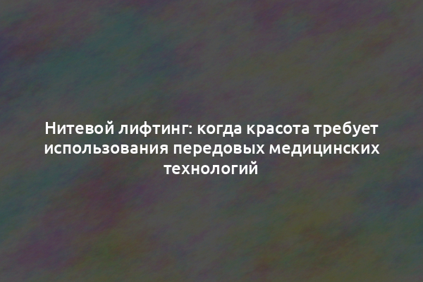 Нитевой лифтинг: когда красота требует использования передовых медицинских технологий