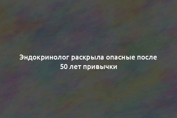 Эндокринолог раскрыла опасные после 50 лет привычки