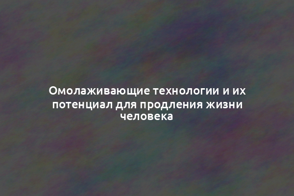 Омолаживающие технологии и их потенциал для продления жизни человека