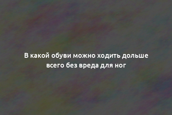 В какой обуви можно ходить дольше всего без вреда для ног