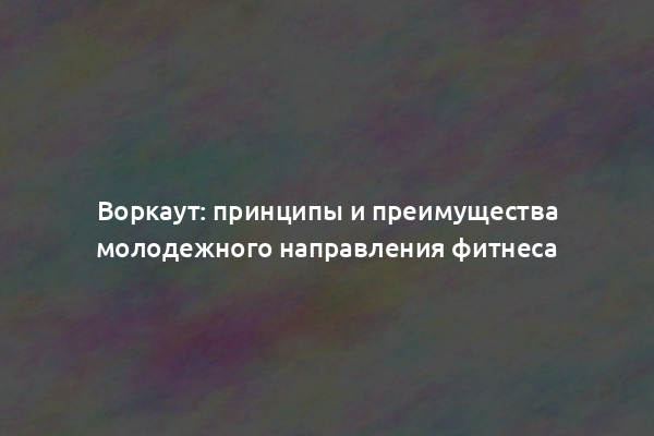 Воркаут: принципы и преимущества молодежного направления фитнеса