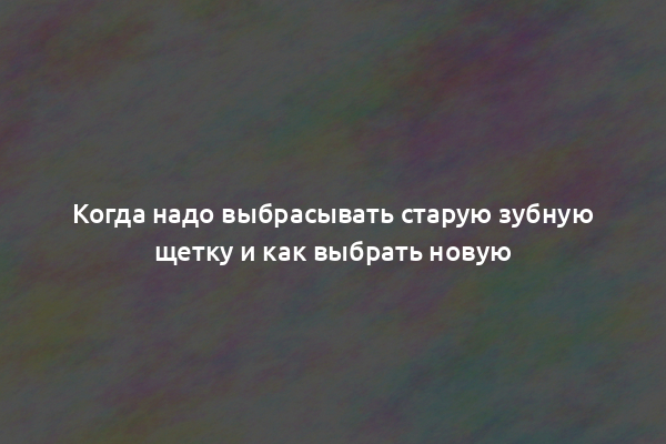 Когда надо выбрасывать старую зубную щетку и как выбрать новую