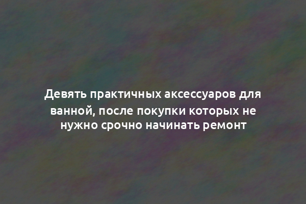 Девять практичных аксессуаров для ванной, после покупки которых не нужно срочно начинать ремонт