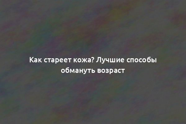 Как стареет кожа? Лучшие способы обмануть возраст