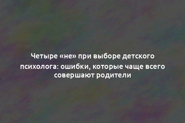 Четыре «не» при выборе детского психолога: ошибки, которые чаще всего совершают родители