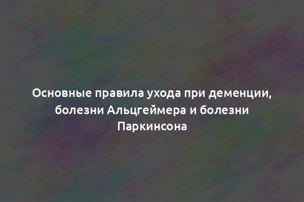 Основные правила ухода при деменции, болезни Альцгеймера и болезни Паркинсона