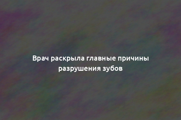 Врач раскрыла главные причины разрушения зубов