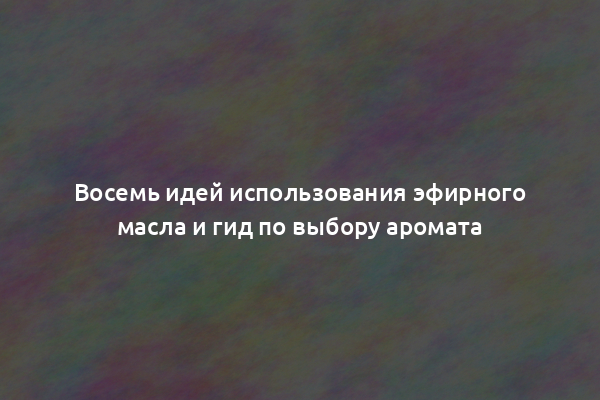 Восемь идей использования эфирного масла и гид по выбору аромата