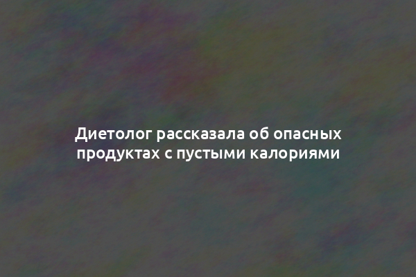 Диетолог рассказала об опасных продуктах с пустыми калориями