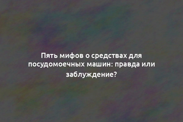 Пять мифов о средствах для посудомоечных машин: правда или заблуждение?