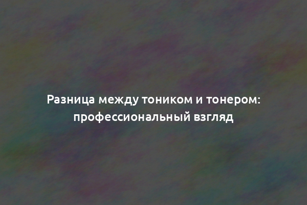 Разница между тоником и тонером: профессиональный взгляд