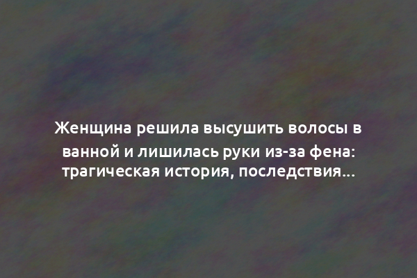 Женщина решила высушить волосы в ванной и лишилась руки из-за фена: трагическая история, последствия и безопасность