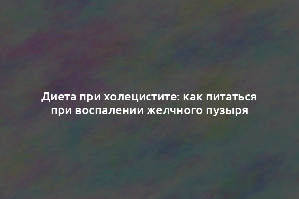 Диета при холецистите: как питаться при воспалении желчного пузыря