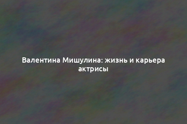 Валентина Мишулина: жизнь и карьера актрисы