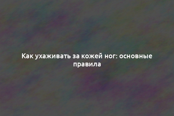 Как ухаживать за кожей ног: основные правила