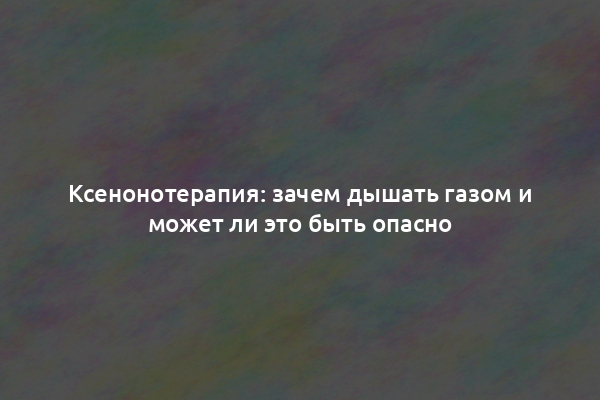 Ксенонотерапия: зачем дышать газом и может ли это быть опасно