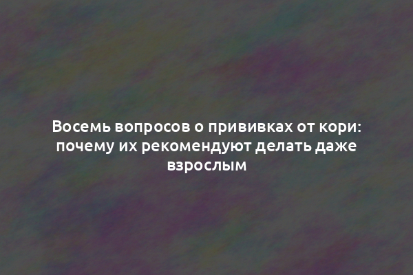 Восемь вопросов о прививках от кори: почему их рекомендуют делать даже взрослым