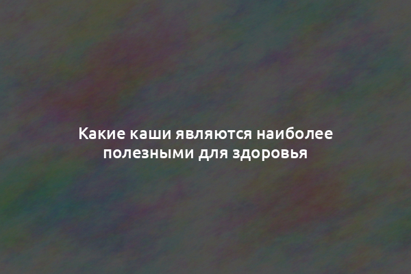 Какие каши являются наиболее полезными для здоровья