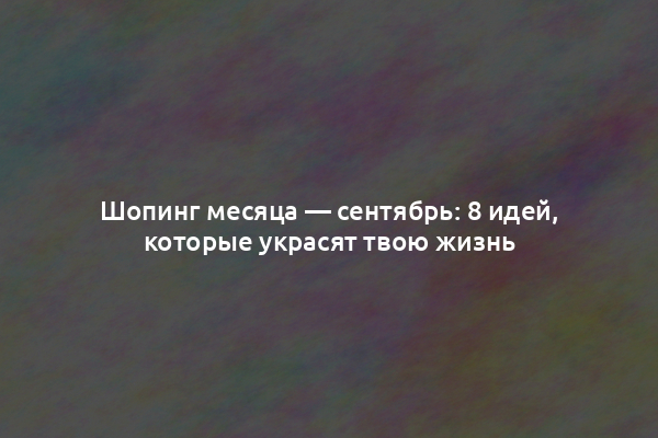 Шопинг месяца — сентябрь: 8 идей, которые украсят твою жизнь