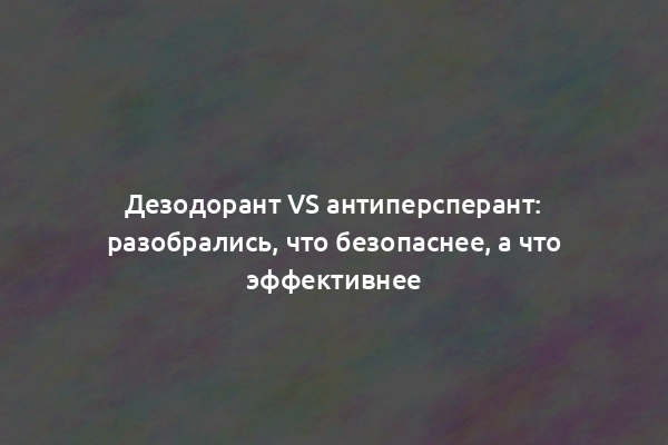 Дезодорант vs антиперсперант: разобрались, что безопаснее, а что эффективнее