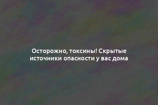 Осторожно, токсины! Скрытые источники опасности у вас дома