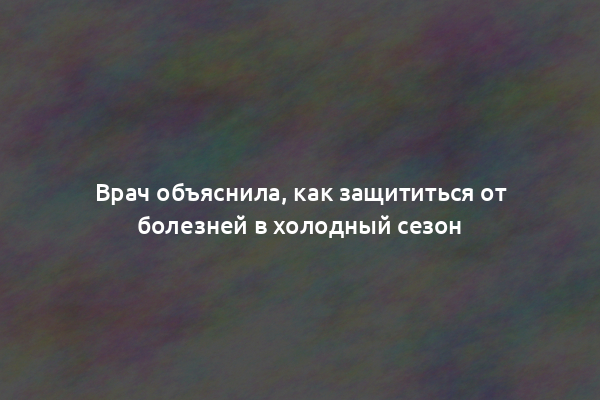 Врач объяснила, как защититься от болезней в холодный сезон