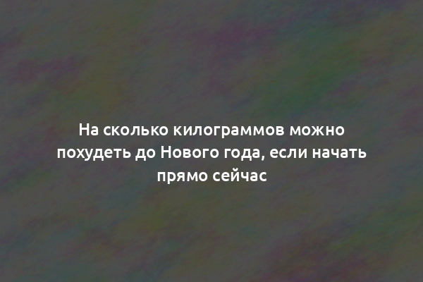 На сколько килограммов можно похудеть до Нового года, если начать прямо сейчас