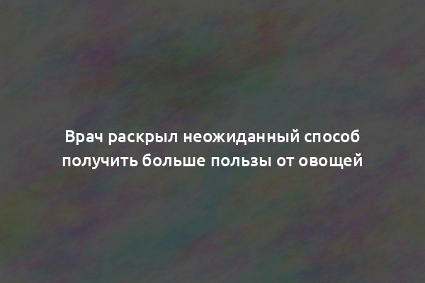 Врач раскрыл неожиданный способ получить больше пользы от овощей